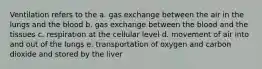 Ventilation refers to the a. gas exchange between the air in the lungs and the blood b. gas exchange between the blood and the tissues c. respiration at the cellular level d. movement of air into and out of the lungs e. transportation of oxygen and carbon dioxide and stored by the liver