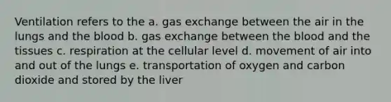 Ventilation refers to the a. gas exchange between the air in the lungs and the blood b. gas exchange between the blood and the tissues c. respiration at the cellular level d. movement of air into and out of the lungs e. transportation of oxygen and carbon dioxide and stored by the liver