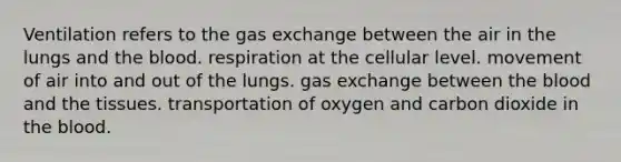 Ventilation refers to the gas exchange between the air in the lungs and the blood. respiration at the cellular level. movement of air into and out of the lungs. gas exchange between the blood and the tissues. transportation of oxygen and carbon dioxide in the blood.