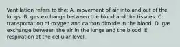 Ventilation refers to the: A. movement of air into and out of the lungs. B. gas exchange between the blood and the tissues. C. transportation of oxygen and carbon dioxide in the blood. D. gas exchange between the air in the lungs and the blood. E. respiration at the cellular level.