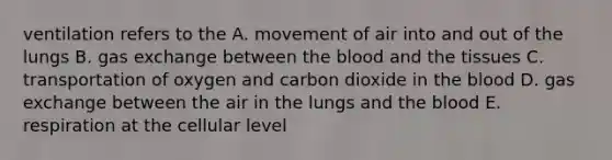 ventilation refers to the A. movement of air into and out of the lungs B. <a href='https://www.questionai.com/knowledge/kU8LNOksTA-gas-exchange' class='anchor-knowledge'>gas exchange</a> between <a href='https://www.questionai.com/knowledge/k7oXMfj7lk-the-blood' class='anchor-knowledge'>the blood</a> and the tissues C. transportation of oxygen and carbon dioxide in the blood D. gas exchange between the air in the lungs and the blood E. respiration at the cellular level