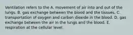 Ventilation refers to the A. movement of air into and out of the lungs. B. gas exchange between the blood and the tissues. C. transportation of oxygen and carbon dioxide in the blood. D. gas exchange between the air in the lungs and the blood. E. respiration at the cellular level.