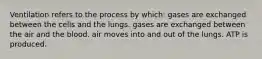 Ventilation refers to the process by which: gases are exchanged between the cells and the lungs. gases are exchanged between the air and the blood. air moves into and out of the lungs. ATP is produced.