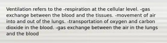 Ventilation refers to the -respiration at the cellular level. -gas exchange between the blood and the tissues. -movement of air into and out of the lungs. -transportation of oxygen and carbon dioxide in the blood. -gas exchange between the air in the lungs and the blood