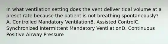 In what ventilation setting does the vent deliver tidal volume at a preset rate because the patient is not breathing spontaneously?A. Controlled Mandatory VentilationB. Assisted ControlC. Synchronized Intermittent Mandatory VentilationD. Continuous Positive Airway Pressure