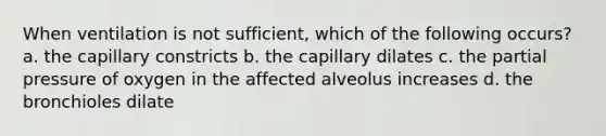 When ventilation is not sufficient, which of the following occurs? a. the capillary constricts b. the capillary dilates c. the partial pressure of oxygen in the affected alveolus increases d. the bronchioles dilate