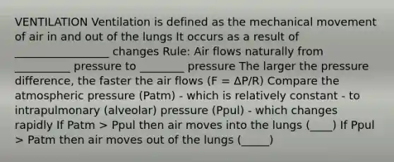 VENTILATION Ventilation is defined as the mechanical movement of air in and out of the lungs It occurs as a result of _________________ changes Rule: Air flows naturally from __________ pressure to ________ pressure The larger the pressure difference, the faster the air flows (F = ΔP/R) Compare the atmospheric pressure (Patm) - which is relatively constant - to intrapulmonary (alveolar) pressure (Ppul) - which changes rapidly If Patm > Ppul then air moves into the lungs (____) If Ppul > Patm then air moves out of the lungs (_____)