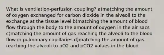 What is ventilation-perfusion coupling? a)matching the amount of oxygen exchanged for carbon dioxide in the alveoli to the exchange at the tissue level b)matching the amount of blood flow through the body to the amount of oxygen in the air sacs c)matching the amount of gas reaching the alveoli to the blood flow in pulmonary capillaries d)matching the amount of gas reaching the alveoli to pO2 and pCO2 values in the blood