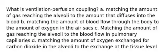 What is ventilation-perfusion coupling? a. matching the amount of gas reaching the alveoli to the amount that diffuses into the blood b. matching the amount of blood flow through the body to the amount of oxygen in the air sacs c. Matching the amount of gas reaching the alveoli to the blood flow in pulmonary capillaries d. matching the amount of oxygen exchanged for carbon dioxide in the alveoli to the exchange at the tissue level