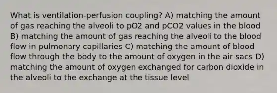 What is ventilation-perfusion coupling? A) matching the amount of gas reaching the alveoli to pO2 and pCO2 values in the blood B) matching the amount of gas reaching the alveoli to the blood flow in pulmonary capillaries C) matching the amount of blood flow through the body to the amount of oxygen in the air sacs D) matching the amount of oxygen exchanged for carbon dioxide in the alveoli to the exchange at the tissue level