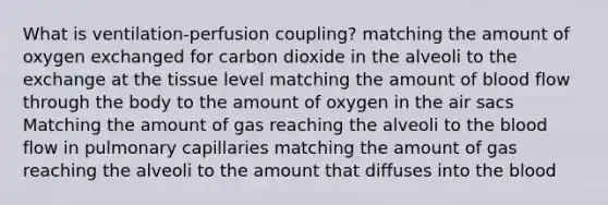 What is ventilation-perfusion coupling? matching the amount of oxygen exchanged for carbon dioxide in the alveoli to the exchange at the tissue level matching the amount of blood flow through the body to the amount of oxygen in the air sacs Matching the amount of gas reaching the alveoli to the blood flow in pulmonary capillaries matching the amount of gas reaching the alveoli to the amount that diffuses into the blood