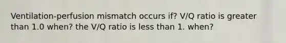 Ventilation-perfusion mismatch occurs if? V/Q ratio is greater than 1.0 when? the V/Q ratio is less than 1. when?