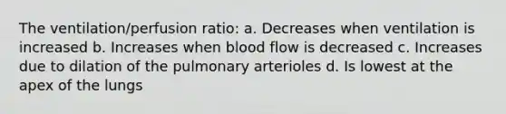 The ventilation/perfusion ratio: a. Decreases when ventilation is increased b. Increases when blood flow is decreased c. Increases due to dilation of the pulmonary arterioles d. Is lowest at the apex of the lungs