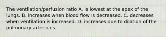 The ventilation/perfusion ratio A. is lowest at the apex of the lungs. B. increases when blood flow is decreased. C. decreases when ventilation is increased. D. increases due to dilation of the pulmonary arterioles.