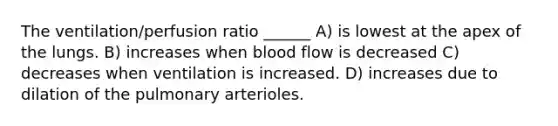 The ventilation/perfusion ratio ______ A) is lowest at the apex of the lungs. B) increases when blood flow is decreased C) decreases when ventilation is increased. D) increases due to dilation of the pulmonary arterioles.