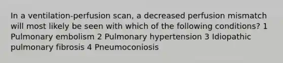 In a ventilation-perfusion scan, a decreased perfusion mismatch will most likely be seen with which of the following conditions? 1 Pulmonary embolism 2 Pulmonary hypertension 3 Idiopathic pulmonary fibrosis 4 Pneumoconiosis