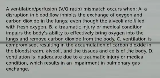 A ventilation/perfusion (V/Q ratio) mismatch occurs when: A. a disruption in blood flow inhibits the exchange of oxygen and carbon dioxide in the lungs, even though the alveoli are filled with fresh oxygen. B. a traumatic injury or medical condition impairs the body's ability to effectively bring oxygen into the lungs and remove carbon dioxide from the body. C. ventilation is compromised, resulting in the accumulation of carbon dioxide in the bloodstream, alveoli, and the tissues and cells of the body. D. ventilation is inadequate due to a traumatic injury or medical condition, which results in an impairment in pulmonary gas exchange.