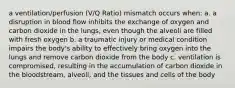 a ventilation/perfusion (V/Q Ratio) mismatch occurs when: a. a disruption in blood flow inhibits the exchange of oxygen and carbon dioxide in the lungs, even though the alveoli are filled with fresh oxygen b. a traumatic injury or medical condition impairs the body's ability to effectively bring oxygen into the lungs and remove carbon dioxide from the body c. ventilation is compromised, resulting in the accumulation of carbon dioxide in the bloodstream, alveoli, and the tissues and cells of the body