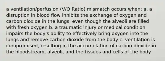 a ventilation/perfusion (V/Q Ratio) mismatch occurs when: a. a disruption in blood flow inhibits the exchange of oxygen and carbon dioxide in the lungs, even though the alveoli are filled with fresh oxygen b. a traumatic injury or medical condition impairs the body's ability to effectively bring oxygen into the lungs and remove carbon dioxide from the body c. ventilation is compromised, resulting in the accumulation of carbon dioxide in the bloodstream, alveoli, and the tissues and cells of the body