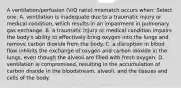 A ventilation/perfusion (V/Q ratio) mismatch occurs when: Select one: A. ventilation is inadequate due to a traumatic injury or medical condition, which results in an impairment in pulmonary gas exchange. B. a traumatic injury or medical condition impairs the body's ability to effectively bring oxygen into the lungs and remove carbon dioxide from the body. C. a disruption in blood flow inhibits the exchange of oxygen and carbon dioxide in the lungs, even though the alveoli are filled with fresh oxygen. D. ventilation is compromised, resulting in the accumulation of carbon dioxide in the bloodstream, alveoli, and the tissues and cells of the body.