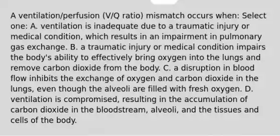 A ventilation/perfusion (V/Q ratio) mismatch occurs when: Select one: A. ventilation is inadequate due to a traumatic injury or medical condition, which results in an impairment in pulmonary gas exchange. B. a traumatic injury or medical condition impairs the body's ability to effectively bring oxygen into the lungs and remove carbon dioxide from the body. C. a disruption in blood flow inhibits the exchange of oxygen and carbon dioxide in the lungs, even though the alveoli are filled with fresh oxygen. D. ventilation is compromised, resulting in the accumulation of carbon dioxide in the bloodstream, alveoli, and the tissues and cells of the body.