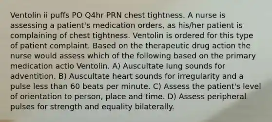 Ventolin ii puffs PO Q4hr PRN chest tightness. A nurse is assessing a patient's medication orders, as his/her patient is complaining of chest tightness. Ventolin is ordered for this type of patient complaint. Based on the therapeutic drug action the nurse would assess which of the following based on the primary medication actio Ventolin. A) Auscultate lung sounds for adventition. B) Auscultate heart sounds for irregularity and a pulse less than 60 beats per minute. C) Assess the patient's level of orientation to person, place and time. D) Assess peripheral pulses for strength and equality bilaterally.