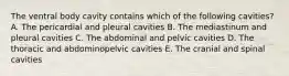 The ventral body cavity contains which of the following cavities? A. The pericardial and pleural cavities B. The mediastinum and pleural cavities C. The abdominal and pelvic cavities D. The thoracic and abdominopelvic cavities E. The cranial and spinal cavities