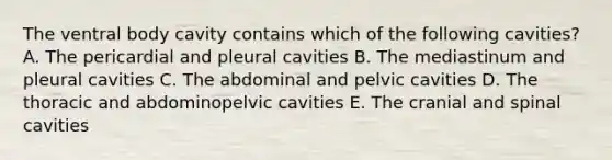 The ventral body cavity contains which of the following cavities? A. The pericardial and pleural cavities B. The mediastinum and pleural cavities C. The abdominal and pelvic cavities D. The thoracic and abdominopelvic cavities E. The cranial and spinal cavities