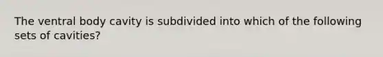 The ventral body cavity is subdivided into which of the following sets of cavities?