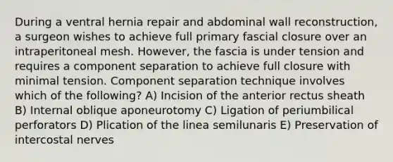 During a ventral hernia repair and abdominal wall reconstruction, a surgeon wishes to achieve full primary fascial closure over an intraperitoneal mesh. However, the fascia is under tension and requires a component separation to achieve full closure with minimal tension. Component separation technique involves which of the following? A) Incision of the anterior rectus sheath B) Internal oblique aponeurotomy C) Ligation of periumbilical perforators D) Plication of the linea semilunaris E) Preservation of intercostal nerves