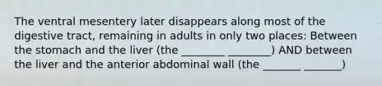 The ventral mesentery later disappears along most of the digestive tract, remaining in adults in only two places: Between the stomach and the liver (the ________ ________) AND between the liver and the anterior abdominal wall (the _______ _______)