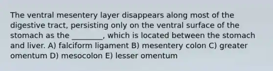 The ventral mesentery layer disappears along most of the digestive tract, persisting only on the ventral surface of the stomach as the ________, which is located between the stomach and liver. A) falciform ligament B) mesentery colon C) greater omentum D) mesocolon E) lesser omentum