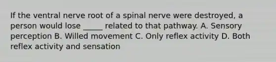 If the ventral nerve root of a spinal nerve were destroyed, a person would lose _____ related to that pathway. A. Sensory perception B. Willed movement C. Only reflex activity D. Both reflex activity and sensation