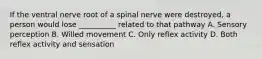 If the ventral nerve root of a spinal nerve were destroyed, a person would lose __________ related to that pathway A. Sensory perception B. Willed movement C. Only reflex activity D. Both reflex activity and sensation