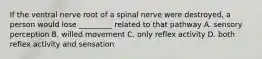 If the ventral nerve root of a spinal nerve were destroyed, a person would lose _________ related to that pathway A. sensory perception B. willed movement C. only reflex activity D. both reflex activity and sensation