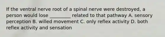 If the ventral nerve root of a spinal nerve were destroyed, a person would lose _________ related to that pathway A. sensory perception B. willed movement C. only reflex activity D. both reflex activity and sensation