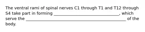 The ventral rami of spinal nerves C1 through T1 and T12 through S4 take part in forming ________________________________, which serve the _________________________________________________ of the body.