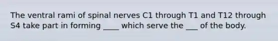 The ventral rami of <a href='https://www.questionai.com/knowledge/kyBL1dWgAx-spinal-nerves' class='anchor-knowledge'>spinal nerves</a> C1 through T1 and T12 through S4 take part in forming ____ which serve the ___ of the body.