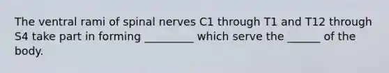 The ventral rami of <a href='https://www.questionai.com/knowledge/kyBL1dWgAx-spinal-nerves' class='anchor-knowledge'>spinal nerves</a> C1 through T1 and T12 through S4 take part in forming _________ which serve the ______ of the body.