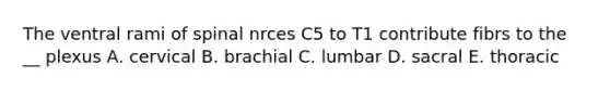 The ventral rami of spinal nrces C5 to T1 contribute fibrs to the __ plexus A. cervical B. brachial C. lumbar D. sacral E. thoracic