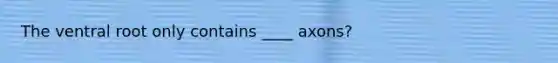 The ventral root only contains ____ axons?