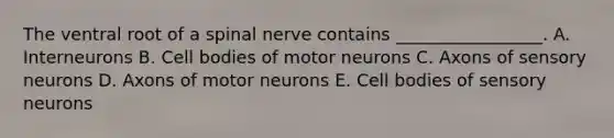 The ventral root of a spinal nerve contains _________________. A. Interneurons B. Cell bodies of motor neurons C. Axons of sensory neurons D. Axons of motor neurons E. Cell bodies of sensory neurons