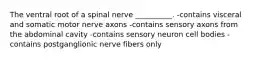 The ventral root of a spinal nerve __________. -contains visceral and somatic motor nerve axons -contains sensory axons from the abdominal cavity -contains sensory neuron cell bodies -contains postganglionic nerve fibers only