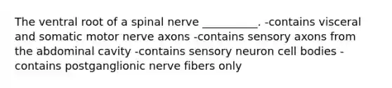 The ventral root of a spinal nerve __________. -contains visceral and somatic motor nerve axons -contains sensory axons from the abdominal cavity -contains sensory neuron cell bodies -contains postganglionic nerve fibers only