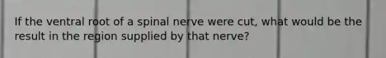 If the ventral root of a spinal nerve were cut, what would be the result in the region supplied by that nerve?