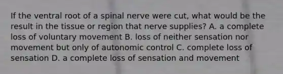 If the ventral root of a spinal nerve were cut, what would be the result in the tissue or region that nerve supplies? A. a complete loss of voluntary movement B. loss of neither sensation nor movement but only of autonomic control C. complete loss of sensation D. a complete loss of sensation and movement