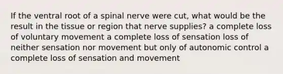 If the ventral root of a spinal nerve were cut, what would be the result in the tissue or region that nerve supplies? a complete loss of voluntary movement a complete loss of sensation loss of neither sensation nor movement but only of autonomic control a complete loss of sensation and movement