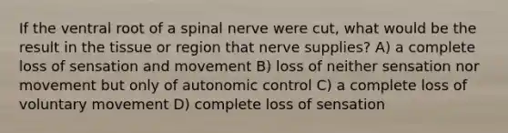 If the ventral root of a spinal nerve were cut, what would be the result in the tissue or region that nerve supplies? A) a complete loss of sensation and movement B) loss of neither sensation nor movement but only of autonomic control C) a complete loss of voluntary movement D) complete loss of sensation