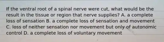 If the ventral root of a spinal nerve were cut, what would be the result in the tissue or region that nerve supplies? A. a complete loss of sensation B. a complete loss of sensation and movement C. loss of neither sensation nor movement but only of autonomic control D. a complete loss of voluntary movement