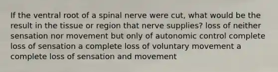 If the ventral root of a spinal nerve were cut, what would be the result in the tissue or region that nerve supplies? loss of neither sensation nor movement but only of autonomic control complete loss of sensation a complete loss of voluntary movement a complete loss of sensation and movement